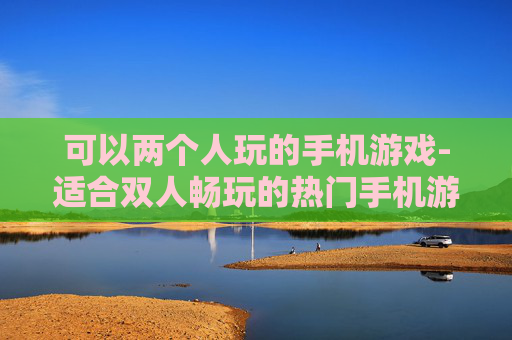 可以两个人玩的手机游戏-适合双人畅玩的热门手机游戏推荐
