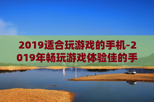 2019适合玩游戏的手机-2019年畅玩游戏体验佳的手机推荐