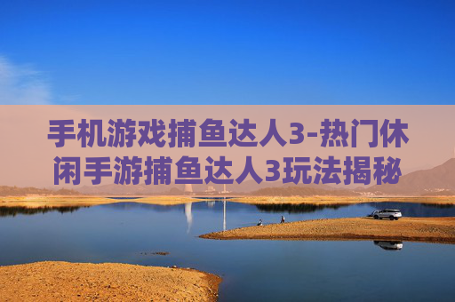 手机游戏捕鱼达人3-热门休闲手游捕鱼达人3玩法揭秘