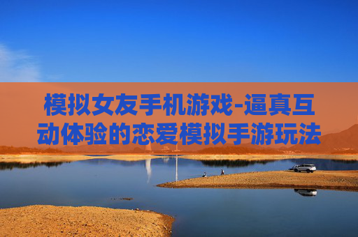 模拟女友手机游戏-逼真互动体验的恋爱模拟手游玩法 模拟女友手机游戏-逼真互动体验的恋爱模拟手游玩法