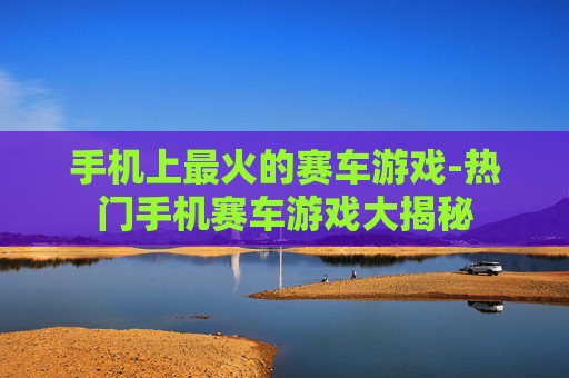 手机上最火的赛车游戏-热门手机赛车游戏大揭秘