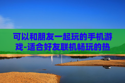 可以和朋友一起玩的手机游戏-适合好友联机畅玩的热门手机游戏