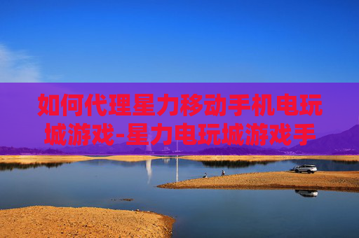 如何代理星力移动手机电玩城游戏-星力电玩城游戏手机端代理详细攻略