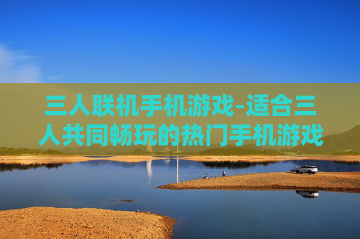 三人联机手机游戏-适合三人共同畅玩的热门手机游戏