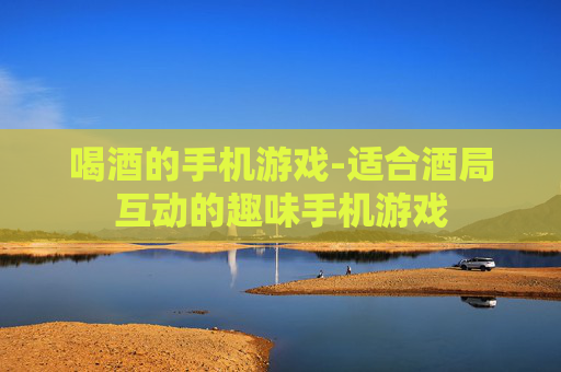 喝酒的手机游戏-适合酒局互动的趣味手机游戏