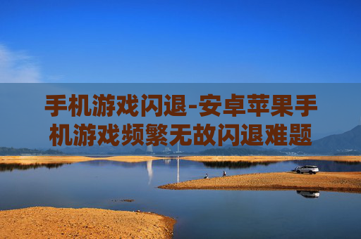 手机游戏闪退-安卓苹果手机游戏频繁无故闪退难题