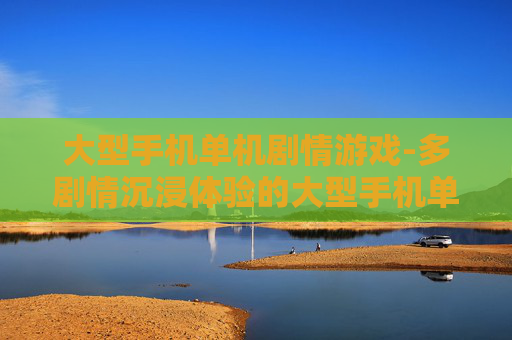 大型手机单机剧情游戏-多剧情沉浸体验的大型手机单机游戏