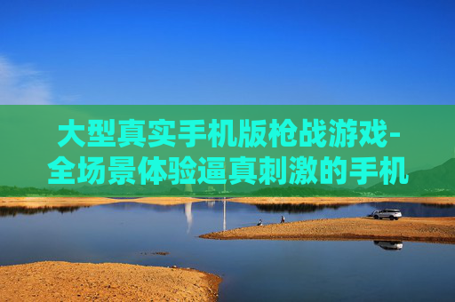 大型真实手机版枪战游戏-全场景体验逼真刺激的手机枪战玩法