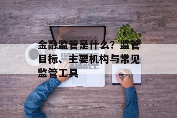 金融监管是什么？监管目标、主要机构与常见监管工具