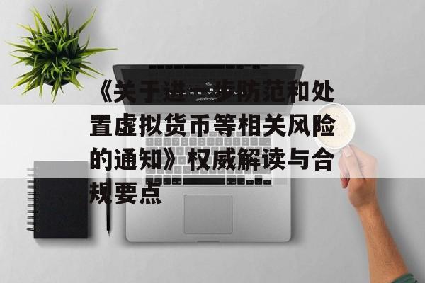 《关于进一步防范和处置虚拟货币等相关风险的通知》权威解读与合规要点