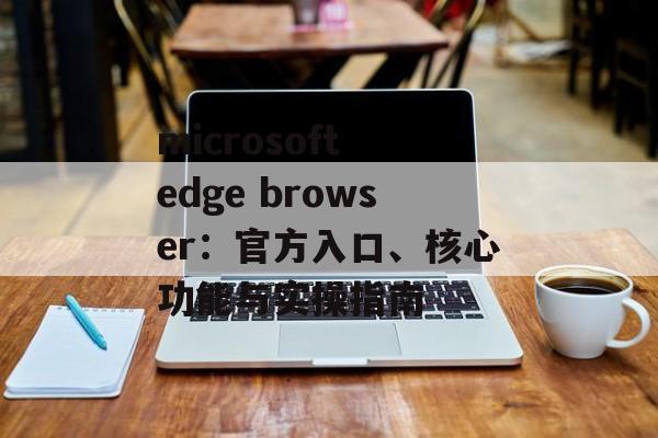 microsoft edge browser：官方入口、核心功能与实操指南